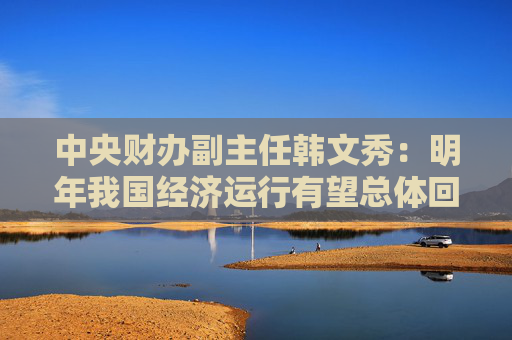 中央财办副主任韩文秀：明年我国经济运行有望总体回升