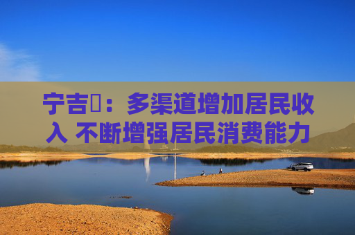 宁吉喆：多渠道增加居民收入 不断增强居民消费能力