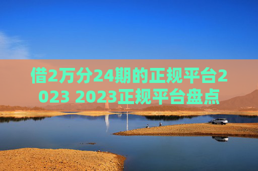 借2万分24期的正规平台2023 2023正规平台盘点