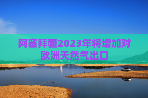 阿塞拜疆2023年将增加对欧洲天然气出口