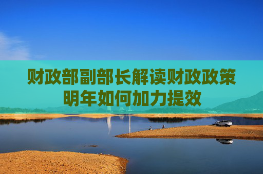 财政部副部长解读财政政策明年如何加力提效