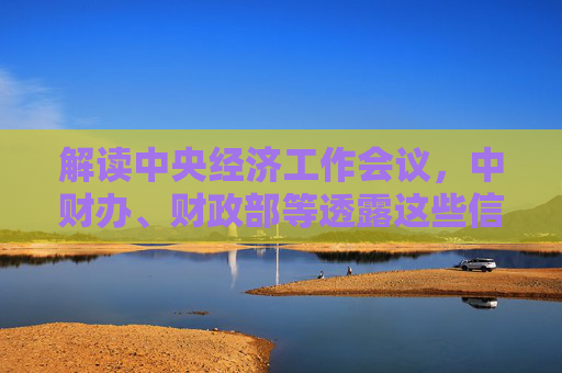 解读中央经济工作会议，中财办、财政部等透露这些信号