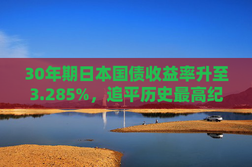 30年期日本国债收益率升至3.285%，追平历史最高纪录