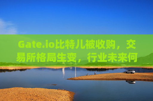 Gate.io比特儿被收购，交易所格局生变，行业未来何去何从？gateio比特儿被收购