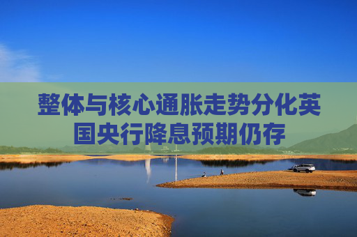 整体与核心通胀走势分化英国央行降息预期仍存