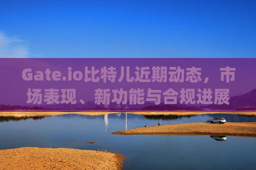 Gate.io比特儿近期动态，市场表现、新功能与合规进展 gateio比特儿最近的新闻