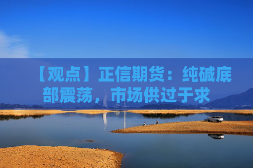 【观点】正信期货：纯碱底部震荡，市场供过于求