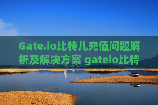 Gate.io比特儿充值问题解析及解决方案 gateio比特儿充值问题