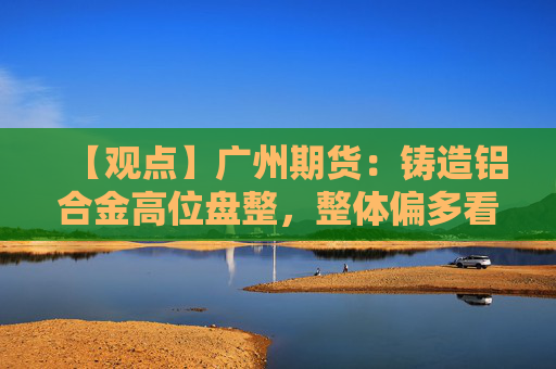 【观点】广州期货：铸造铝合金高位盘整，整体偏多看待