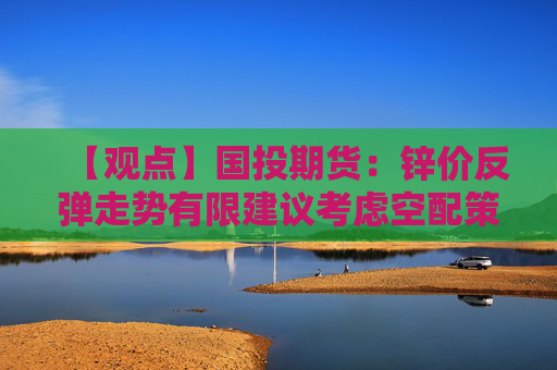 【观点】国投期货：锌价反弹走势有限建议考虑空配策略