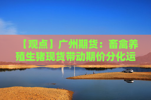 【观点】广州期货：畜禽养殖生猪现货带动期价分化运行