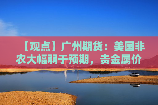 【观点】广州期货：美国非农大幅弱于预期，贵金属价格上涨