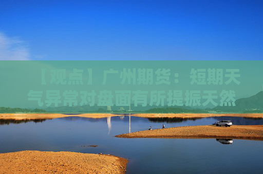 【观点】广州期货：短期天气异常对盘面有所提振天然橡胶基本面整体转好不明显