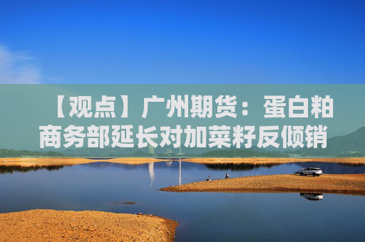 【观点】广州期货：蛋白粕商务部延长对加菜籽反倾销调查期限
