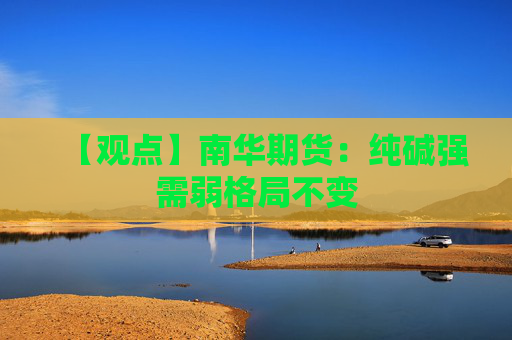 【观点】南华期货：纯碱强需弱格局不变