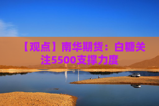 【观点】南华期货：白糖关注5500支撑力度