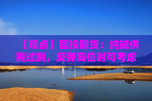 【观点】国投期货：纯碱供需过剩，反弹高位时可考虑做空