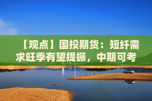 【观点】国投期货：短纤需求旺季有望提振，中期可考虑偏多配置