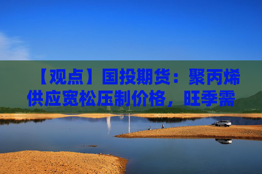 【观点】国投期货：聚丙烯供应宽松压制价格，旺季需求恢复缓慢