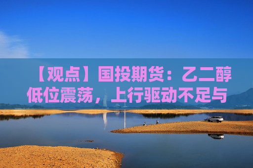 【观点】国投期货：乙二醇低位震荡，上行驱动不足与不确定性并存