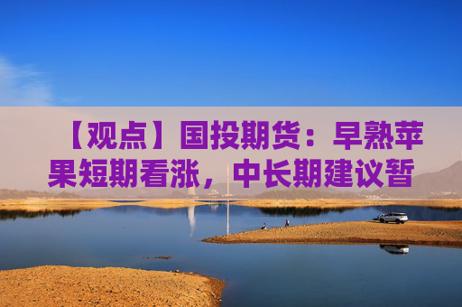 【观点】国投期货：早熟苹果短期看涨，中长期建议暂时观望