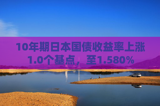 10年期日本国债收益率上涨1.0个基点，至1.580%