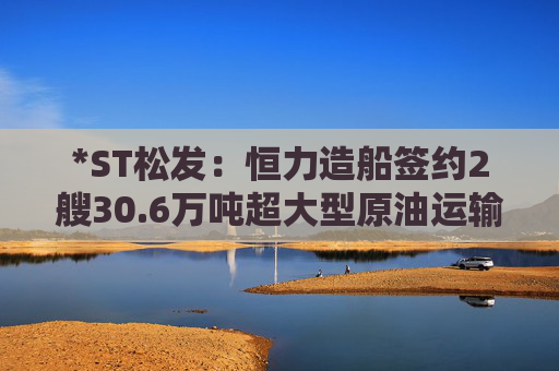 *ST松发：恒力造船签约2艘30.6万吨超大型原油运输船