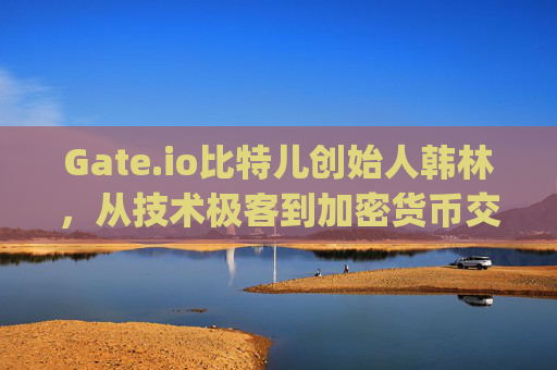Gate.io比特儿创始人韩林，从技术极客到加密货币交易所巨头的创业之路 gateio比特儿老板韩林