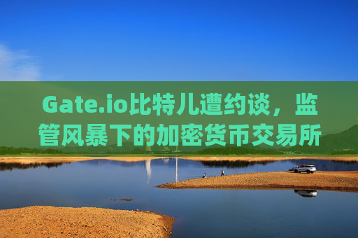 Gate.io比特儿遭约谈，监管风暴下的加密货币交易所何去何从？gateio比特儿 约谈
