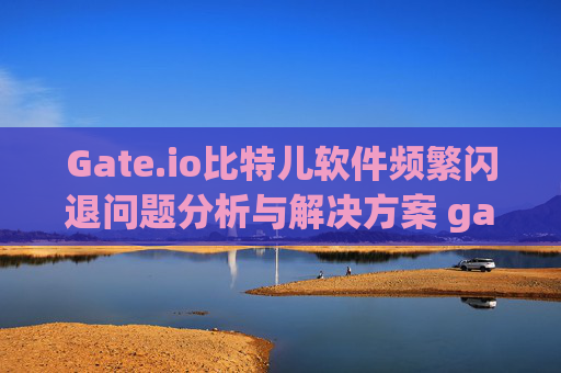 Gate.io比特儿软件频繁闪退问题分析与解决方案 gateio比特儿软件闪退