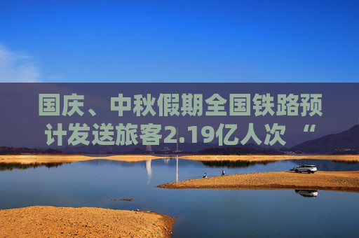 国庆、中秋假期全国铁路预计发送旅客2.19亿人次 “多点发力”保障出行