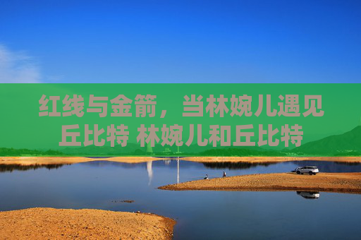 红线与金箭，当林婉儿遇见丘比特 林婉儿和丘比特