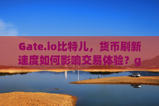 Gate.io比特儿，货币刷新速度如何影响交易体验？gateio比特儿 货币刷新速度