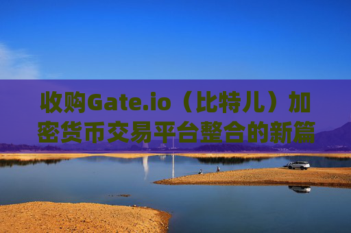 收购Gate.io（比特儿）加密货币交易平台整合的新篇章 收购gateio比特儿