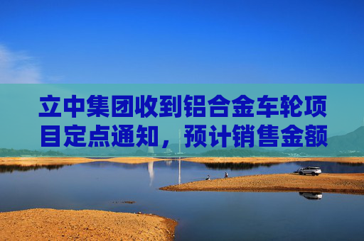 立中集团收到铝合金车轮项目定点通知，预计销售金额约58亿元