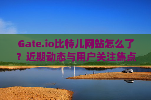 Gate.io比特儿网站怎么了？近期动态与用户关注焦点解析 gateio比特儿网站怎么了