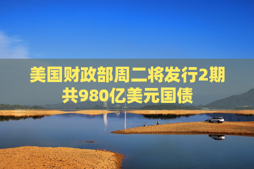 美国财政部周二将发行2期共980亿美元国债