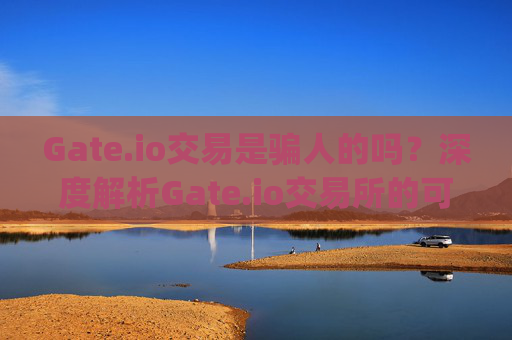 Gate.io交易是骗人的吗？深度解析Gate.io交易所的可靠性 gateio交易是骗人的吗