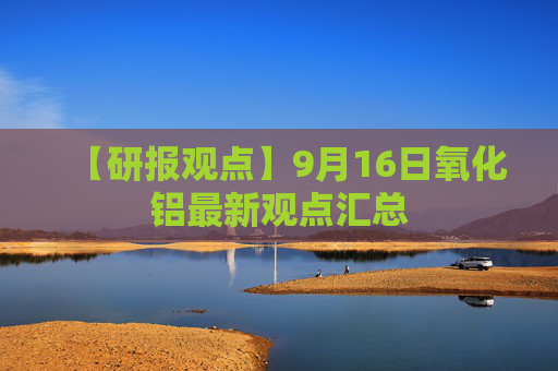 【研报观点】9月16日氧化铝最新观点汇总
