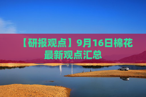 【研报观点】9月16日棉花最新观点汇总