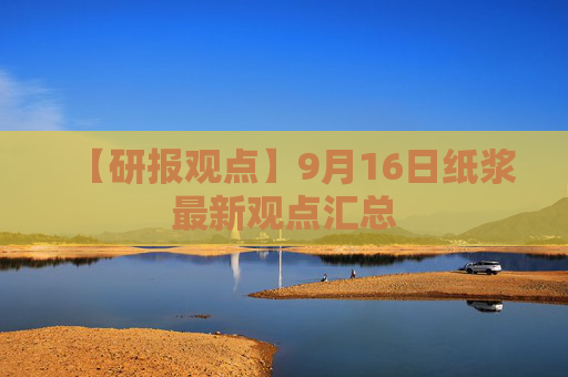 【研报观点】9月16日纸浆最新观点汇总