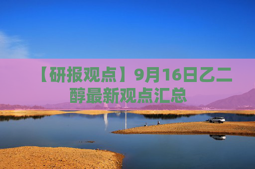 【研报观点】9月16日乙二醇最新观点汇总