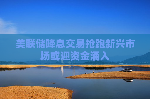 美联储降息交易抢跑新兴市场或迎资金涌入