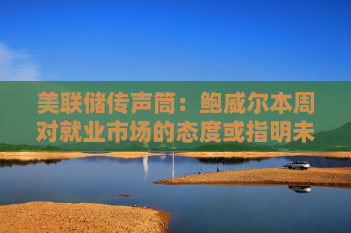 美联储传声筒：鲍威尔本周对就业市场的态度或指明未来政策方向