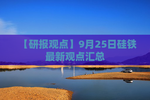 【研报观点】9月25日硅铁最新观点汇总