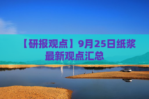 【研报观点】9月25日纸浆最新观点汇总