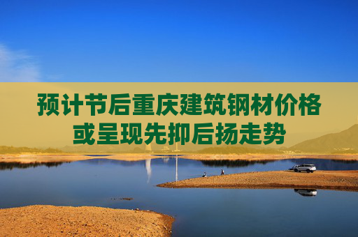 预计节后重庆建筑钢材价格或呈现先抑后扬走势