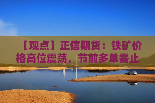 【观点】正信期货：铁矿价格高位震荡，节前多单需止盈