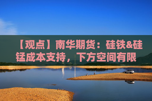 【观点】南华期货：硅铁&硅锰成本支持，下方空间有限
