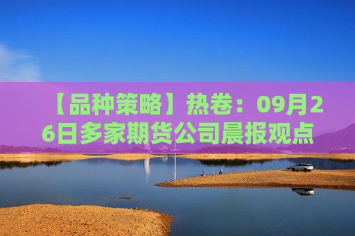 【品种策略】热卷：09月26日多家期货公司晨报观点汇总